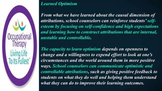 Learned Optimism
From what we have learned about the causal dimension of
attributions, school counselors can reinforce students’ self-
esteem by focusing on self-confidence and high expectations
and learning how to construct attributions that are internal,
unstable and controllable.
The capacity to learn optimism depends on openness to
change and a willingness to expend effort to look at one’s
circumstances and the world around them in more positive
ways. School counselors can communicate optimistic and
controllable attributions, such as giving positive feedback to
students on what they do well and helping them understand
what they can do to improve their learning outcomes.
 