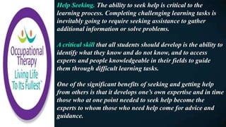 Help Seeking. The ability to seek help is critical to the
learning process. Completing challenging learning tasks is
inevitably going to require seeking assistance to gather
additional information or solve problems.
A critical skill that all students should develop is the ability to
identify what they know and do not know, and to access
experts and people knowledgeable in their fields to guide
them through difficult learning tasks.
One of the significant benefits of seeking and getting help
from others is that it develops one’s own expertise and in time
those who at one point needed to seek help become the
experts to whom those who need help come for advice and
guidance.
 