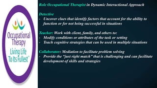 Role Occupational Therapist in Dynamic Interactional Approach
Detective
- Uncover clues that identify factors that account for the ability to
function or for not being successful in situations
Teacher: Work with client, family, and others to:
- Modify conditions or attributes of the task or setting
- Teach cognitive strategies that can be used in multiple situations
Collaborator: Mediation to facilitate problem solving
- Provide the “just right match” that is challenging and can facilitate
development of skills and strategies
 