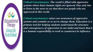 Critical Consciousness. The world is filled with oppressive
systems where basic human rights are ignored. One only has
to listen to the news to see that there are people who are
oppressed in this world.
Critical consciousness raises our awareness of oppressive
systems and commits us to act to change them. Education is a
primary tool for helping students understand the structure
and consequences of oppression in our midst and learn that it
is a human responsibility to work to counteract its influence
 