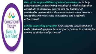 One of the responsibilities of school counselors is to help
guide students in developing meaningful relationships that
contribute to individual growth and the building of
sustainable communities. Research indicates that there is a
strong link between social competence and academic
achievement.
School counseling programs help students understand and
build relationships from basic respect of others to working for
a more equitable and just world.
 