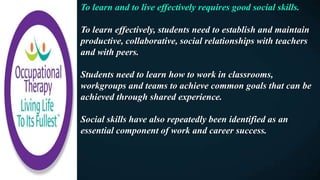 To learn and to live effectively requires good social skills.
To learn effectively, students need to establish and maintain
productive, collaborative, social relationships with teachers
and with peers.
Students need to learn how to work in classrooms,
workgroups and teams to achieve common goals that can be
achieved through shared experience.
Social skills have also repeatedly been identified as an
essential component of work and career success.
 