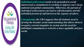 Individual achievement needs to be grounded in social
interest and a commitment to working to improve one’s local,
national and global communities. Otherwise, the pursuit of
individual achievement can lead to self-absorption and the
unbridled pursuit of self-interest at the expense of others.
Consequently, the CBA suggests that all students need to
develop the broader social understanding that allows them to
recognize current inequities in society and the need for
individual commitment to work for a more equitable and just
world.
 
