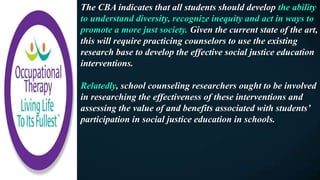 The CBA indicates that all students should develop the ability
to understand diversity, recognize inequity and act in ways to
promote a more just society. Given the current state of the art,
this will require practicing counselors to use the existing
research base to develop the effective social justice education
interventions.
Relatedly, school counseling researchers ought to be involved
in researching the effectiveness of these interventions and
assessing the value of and benefits associated with students’
participation in social justice education in schools.
 