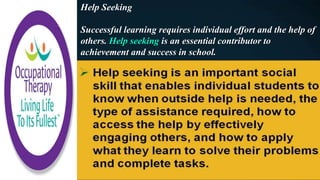 Help Seeking
Successful learning requires individual effort and the help of
others. Help seeking is an essential contributor to
achievement and success in school.
 
