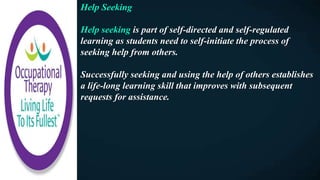 Help Seeking
Help seeking is part of self-directed and self-regulated
learning as students need to self-initiate the process of
seeking help from others.
Successfully seeking and using the help of others establishes
a life-long learning skill that improves with subsequent
requests for assistance.
 