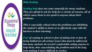 Help Seeking
Seeking help does not come naturally for many students.
They are afraid to ask for help for a variety of reasons, all of
which cause them to not speak to anyone about their
problems.
This is especially critical when the problems are inhibiting
the student’s ability to learn or to effectively cope with the
barriers to their learning.
Fear of coming to school or fear of taking tests or fear of
being bullied are all serious issues that must be addressed,
but many students do not feel comfortable asking anyone to
help them, thus exacerbating the problem and in the long
term making it more difficult to resolve.
 