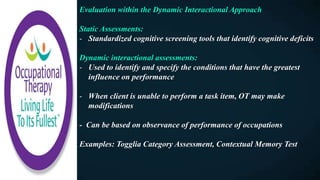 Evaluation within the Dynamic Interactional Approach
Static Assessments:
- Standardized cognitive screening tools that identify cognitive deficits
Dynamic interactional assessments:
- Used to identify and specify the conditions that have the greatest
influence on performance
- When client is unable to perform a task item, OT may make
modifications
- Can be based on observance of performance of occupations
Examples: Togglia Category Assessment, Contextual Memory Test
 