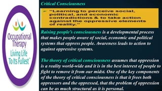 Critical Consciousness
Raising people’s consciousness is a developmental process
that makes people aware of social, economic and political
systems that oppress people. Awareness leads to action to
against oppressive systems.
The theory of critical consciousness assumes that oppression
is a reality world-wide and it is in the best interest of people to
fight to remove it from our midst. One of the key components
of the theory of critical consciousness is that it frees both
oppressors and the oppressed, that the problem of oppression
can be as much structural as it is personal.
 