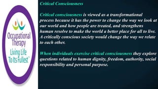 Critical Consciousness
Critical consciousness is viewed as a transformational
process because it has the power to change the way we look at
our world and how people are treated, and strengthens
human resolve to make the world a better place for all to live.
A critically conscious society would change the way we relate
to each other.
When individuals exercise critical consciousness they explore
questions related to human dignity, freedom, authority, social
responsibility and personal purpose.
 