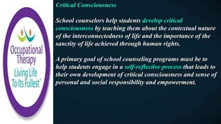 Critical Consciousness
School counselors help students develop critical
consciousness by teaching them about the contextual nature
of the interconnectedness of life and the importance of the
sanctity of life achieved through human rights.
A primary goal of school counseling programs must be to
help students engage in a self-reflective process that leads to
their own development of critical consciousness and sense of
personal and social responsibility and empowerment.
 