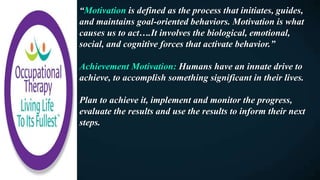 “Motivation is defined as the process that initiates, guides,
and maintains goal-oriented behaviors. Motivation is what
causes us to act….It involves the biological, emotional,
social, and cognitive forces that activate behavior.”
Achievement Motivation: Humans have an innate drive to
achieve, to accomplish something significant in their lives.
Plan to achieve it, implement and monitor the progress,
evaluate the results and use the results to inform their next
steps.
 