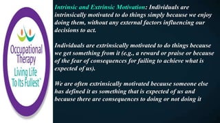 Intrinsic and Extrinsic Motivation: Individuals are
intrinsically motivated to do things simply because we enjoy
doing them, without any external factors influencing our
decisions to act.
Individuals are extrinsically motivated to do things because
we get something from it (e.g., a reward or praise or because
of the fear of consequences for failing to achieve what is
expected of us).
We are often extrinsically motivated because someone else
has defined it as something that is expected of us and
because there are consequences to doing or not doing it
 