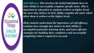 Self-Efficacy: This involves the belief individuals have in
their ability to successfully complete specific tasks. This is
important in education as students achieve at higher levels
the more they believe in their ability complete the tasks which
allow them to achieve at the higher levels.
Help students understand the importance of self-efficacy,
examine how strongly they believe in their ability to
accomplish particular learning tasks, and learn effective
strategies for building their confidence and successfully
completing what is required to succeed.
 