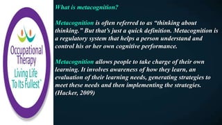 What is metacognition?
Metacognition is often referred to as “thinking about
thinking.” But that’s just a quick definition. Metacognition is
a regulatory system that helps a person understand and
control his or her own cognitive performance.
Metacognition allows people to take charge of their own
learning. It involves awareness of how they learn, an
evaluation of their learning needs, generating strategies to
meet these needs and then implementing the strategies.
(Hacker, 2009)
 