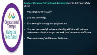 Goals of Dynamic Interactional Assessment are to determine if the
client:
- Has adequate knowledge
- Can use knowledge
- Uses strategies during task performance
- Can use some modifications initiated by OT that will enhance
performance Analyze the person, task, and environmental issues
- Has awareness of abilities and limitations
 