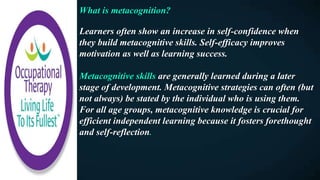 What is metacognition?
Learners often show an increase in self-confidence when
they build metacognitive skills. Self-efficacy improves
motivation as well as learning success.
Metacognitive skills are generally learned during a later
stage of development. Metacognitive strategies can often (but
not always) be stated by the individual who is using them.
For all age groups, metacognitive knowledge is crucial for
efficient independent learning because it fosters forethought
and self-reflection.
 