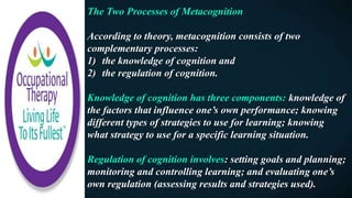 The Two Processes of Metacognition
According to theory, metacognition consists of two
complementary processes:
1) the knowledge of cognition and
2) the regulation of cognition.
Knowledge of cognition has three components: knowledge of
the factors that influence one’s own performance; knowing
different types of strategies to use for learning; knowing
what strategy to use for a specific learning situation.
Regulation of cognition involves: setting goals and planning;
monitoring and controlling learning; and evaluating one’s
own regulation (assessing results and strategies used).
 