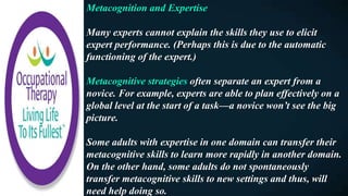 Metacognition and Expertise
Many experts cannot explain the skills they use to elicit
expert performance. (Perhaps this is due to the automatic
functioning of the expert.)
Metacognitive strategies often separate an expert from a
novice. For example, experts are able to plan effectively on a
global level at the start of a task—a novice won’t see the big
picture.
Some adults with expertise in one domain can transfer their
metacognitive skills to learn more rapidly in another domain.
On the other hand, some adults do not spontaneously
transfer metacognitive skills to new settings and thus, will
need help doing so.
 