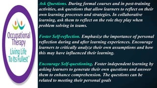 Ask Questions. During formal courses and in post-training
activities, ask questions that allow learners to reflect on their
own learning processes and strategies. In collaborative
learning, ask them to reflect on the role they play when
problem solving in teams.
Foster Self-reflection. Emphasize the importance of personal
reflection during and after learning experiences. Encourage
learners to critically analyze their own assumptions and how
this may have influenced their learning.
Encourage Self-questioning. Foster independent learning by
asking learners to generate their own questions and answer
them to enhance comprehension. The questions can be
related to meeting their personal goals
 