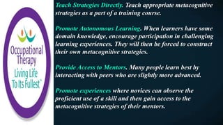 Teach Strategies Directly. Teach appropriate metacognitive
strategies as a part of a training course.
Promote Autonomous Learning. When learners have some
domain knowledge, encourage participation in challenging
learning experiences. They will then be forced to construct
their own metacognitive strategies.
Provide Access to Mentors. Many people learn best by
interacting with peers who are slightly more advanced.
Promote experiences where novices can observe the
proficient use of a skill and then gain access to the
metacognitive strategies of their mentors.
 