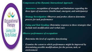 Components of the Dynamic Interactional Approach
- Awareness: recognition of strengths and limitations regarding the
three types of awareness (intellectual, emergent, and anticipatory)
- Strategy Investigation: Observes and probes client to determine
process for task performance
- Cuing and Task Grading: Determine response to these strategies that
include task modification and verbal cues
Observe performance of occupations
- Determine the level of cognitive functioning
- Examine the extent to which performance might be improved by
determining possible modifications for the person, task, or
environment
 