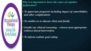 Why is it important to know the cause of cognitive
dysfunction?
• To appreciate prognosis including impact of comorbidities
and other complications
• To enables us to educate client and family
• Enable our clinical reasoning →choose most appropriate
evidence-based intervention
• To inform realistic goal setting
 