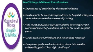 Goal Setting- Additional Considerations
● Importance of establishing therapeutic alliance
● Goals tend to be more therapist-driven in hospital setting and
more client-centered in community setting
◦ Note client and family may have limited knowledge of the
real world impact of condition, when in the acute hospital
phase
● Goals need to be prioritized and continually reviewed
● Long-term goals need to be broken down into smaller
achievable goals- “Just right challenge”
 