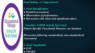 Goal Setting- a 2 stage process
1. Goal Identification
● Detailed assessment
● Observation of performance
● Discussion with client and significant others
◦ Consider: COPM Activity Sort Card
Patient Specific Functional Measure- see handout
Discussion following standardized, non-standardized
Assessment
2. Goal Negotiation
● GAS
● SMART
 