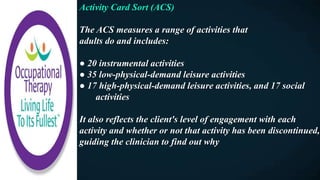 Activity Card Sort (ACS)
The ACS measures a range of activities that
adults do and includes:
● 20 instrumental activities
● 35 low-physical-demand leisure activities
● 17 high-physical-demand leisure activities, and 17 social
activities
It also reflects the client's level of engagement with each
activity and whether or not that activity has been discontinued,
guiding the clinician to find out why
 
