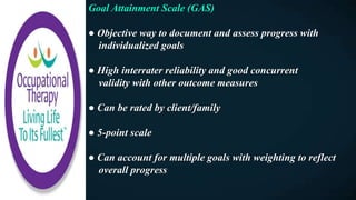 Goal Attainment Scale (GAS)
● Objective way to document and assess progress with
individualized goals
● High interrater reliability and good concurrent
validity with other outcome measures
● Can be rated by client/family
● 5-point scale
● Can account for multiple goals with weighting to reflect
overall progress
 