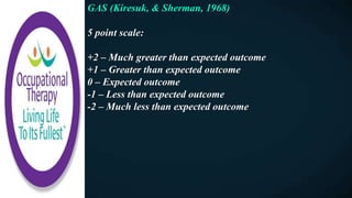 GAS (Kiresuk, & Sherman, 1968)
5 point scale:
+2 – Much greater than expected outcome
+1 – Greater than expected outcome
0 – Expected outcome
-1 – Less than expected outcome
-2 – Much less than expected outcome
 