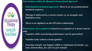 Interventions within the Dynamic Interactional Approach
- Individualized treatment approach: There is no set, predetermined
treatment sequence
- Therapy is delivered in a reactive mode, i.e, as strengths and
limitations arise
- There is an emphasis on the OT-client relationship
Performance of occupations is based on occupation as a means and an
ends
- Cognitive skills used during performance can be generalized
- Familiar tasks enhance metacognition
- Learning transfer can happen within a continuum of transfer, e.g.,
near, intermediate, far, and very far transfer
 