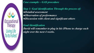 Case example – GAS procedure
Step 1- Goal identification Through the process of:
●Detailed assessment
●Observation of performance
●Discussion with client and significant others
Goal Identification
David will remember to plug in his iPhone to charge each
night over the next 4 weeks.
 