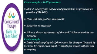 Case example – GAS procedure
● Step 2- Specify the nature and parameters as precisely as
possible (SMART)
● How will this goal be measured?
● Behavior to measure
● What is the set up/context of the task? What materials are
needed?
Case example
● David needs to plug his Iphone into his charger (located by
his bed) by 10pm each night (7 nights per week) without any
prompting
 