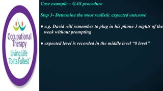 Case example – GAS procedure
Step 3- Determine the most realistic expected outcome
● e.g. David will remember to plug in his phone 3 nights of the
week without prompting
● expected level is recorded in the middle level “0 level”
 