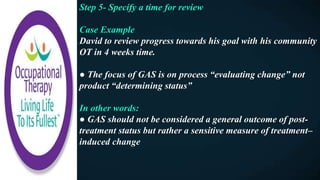 Step 5- Specify a time for review
Case Example
David to review progress towards his goal with his community
OT in 4 weeks time.
● The focus of GAS is on process “evaluating change” not
product “determining status”
In other words:
● GAS should not be considered a general outcome of post-
treatment status but rather a sensitive measure of treatment–
induced change
 