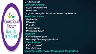 OT Assessment
Discharge Planning
• Safety considerations
• Home visit
• Referral to hospital Rehab or Community Services
Rehab Intervention
• Goal setting
• Education
• Remedial
• Compensatory
• Occupation based
Evaluation
• Review/Set new goals
• Discharge Planning – see above
OT not indicated
• Fully recovered
• End of life care
Improved Quality of Life / Occupational Participation
F
 