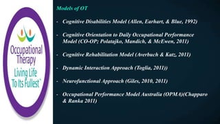 Models of OT
- Cognitive Disabilities Model (Allen, Earhart, & Blue, 1992)
- Cognitive Orientation to Daily Occupational Performance
Model (CO-OP; Polatajko, Mandich, & McEwen, 2011)
- Cognitive Rehabilitation Model (Averbuch & Katz, 2011)
- Dynamic Interaction Approach (Toglia, 2011))
- Neurofunctional Approach (Giles, 2010, 2011)
- Occupational Performance Model Australia (OPMA)(Chapparo
& Ranka 2011)F
 