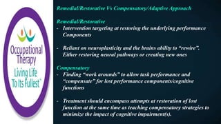 Remedial/Restorative Vs Compensatory/Adaptive Approach
Remedial/Restorative
- Intervention targeting at restoring the underlying performance
Components
- Reliant on neuroplasticity and the brains ability to “rewire”.
Either restoring neural pathways or creating new ones
Compensatory
- Finding “work arounds” to allow task performance and
“compensate” for lost performance components/cognitive
functions
- Treatment should encompass attempts at restoration of lost
function at the same time as teaching compensatory strategies to
minimize the impact of cognitive impairment(s).
 