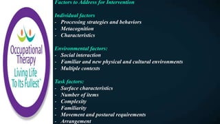 Factors to Address for Intervention
Individual factors
- Processing strategies and behaviors
- Metacognition
- Characteristics
Environmental factors:
- Social interaction
- Familiar and new physical and cultural environments
- Multiple contexts
Task factors:
- Surface characteristics
- Number of items
- Complexity
- Familiarity
- Movement and postural requirements
- Arrangement
 
