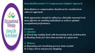 Remedial/Restorative Vs Compensatory/Adaptive Approach
Remediation or compensation should not be considered an
either/or approach.
Both approaches should be utilized as clinically reasoned to be
most effective in enabling individuals to achieve optimal
occupational performance.
Examples
1. Attention
a) Practicing reading book with increasing levels of distraction
b) Reading books for short time periods in a quiet area
2. Memory
a) Repeating and visualizing grocery items needed
b) Using a list to aid grocery shopping
 