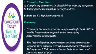 3. Executive Functions
a) Completing computer simulated driver training programs
b) Using public transport as not safe to drive
Bottom-up Vs Top down approach
Bottom-up
- Examines the small, separate components of client skills to
enable intervention targeted at the underlying
performance components.
- The idea being that improvements in these components
would in turn improve overall occupational performance.
This approach links more with the body structures and
functions level of ICF
 