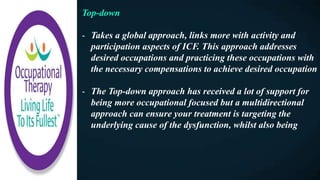 Top-down
- Takes a global approach, links more with activity and
participation aspects of ICF. This approach addresses
desired occupations and practicing these occupations with
the necessary compensations to achieve desired occupation
- The Top-down approach has received a lot of support for
being more occupational focused but a multidirectional
approach can ensure your treatment is targeting the
underlying cause of the dysfunction, whilst also being
 