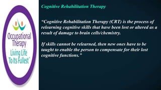 Cognitive Rehabilitation Therapy
“Cognitive Rehabilitation Therapy (CRT) is the process of
relearning cognitive skills that have been lost or altered as a
result of damage to brain cells/chemistry.
If skills cannot be relearned, then new ones have to be
taught to enable the person to compensate for their lost
cognitive functions.”
 