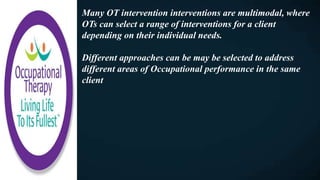 Many OT intervention interventions are multimodal, where
OTs can select a range of interventions for a client
depending on their individual needs.
Different approaches can be may be selected to address
different areas of Occupational performance in the same
client
 