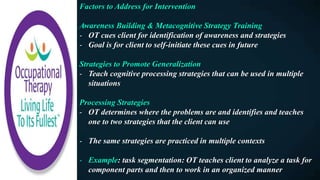 Factors to Address for Intervention
Awareness Building & Metacognitive Strategy Training
- OT cues client for identification of awareness and strategies
- Goal is for client to self-initiate these cues in future
Strategies to Promote Generalization
- Teach cognitive processing strategies that can be used in multiple
situations
Processing Strategies
- OT determines where the problems are and identifies and teaches
one to two strategies that the client can use
- The same strategies are practiced in multiple contexts
- Example: task segmentation: OT teaches client to analyze a task for
component parts and then to work in an organized manner
 