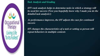 Task Analysis and Grading
- OT’s task analysis helps to determine tasks in which a strategy will
be used for success (Now you hopefully know why I made you do the
detailed task analysis!)
- As performance improves, the OT adjusts the cues for continued
success
- OT changes the characteristics of a task or setting so person will
repeat behaviors in multiple contexts
 