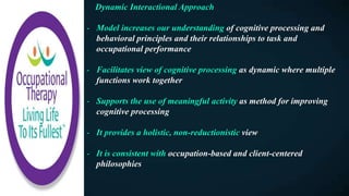 Dynamic Interactional Approach
- Model increases our understanding of cognitive processing and
behavioral principles and their relationships to task and
occupational performance
- Facilitates view of cognitive processing as dynamic where multiple
functions work together
- Supports the use of meaningful activity as method for improving
cognitive processing
- It provides a holistic, non-reductionistic view
- It is consistent with occupation-based and client-centered
philosophies
 