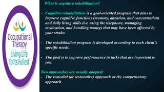 What is cognitive rehabilitation?
- Cognitive rehabilitation is a goal-oriented program that aims to
improve cognitive functions (memory, attention, and concentration)
and daily living skills (i.e. using the telephone, managing
medication, and handling money) that may have been affected by
your stroke.
- The rehabilitation program is developed according to each client's
specific needs.
- The goal is to improve performance in tasks that are important to
you.
Two approaches are usually adopted:
- The remedial (or restorative) approach or the compensatory
approach
 